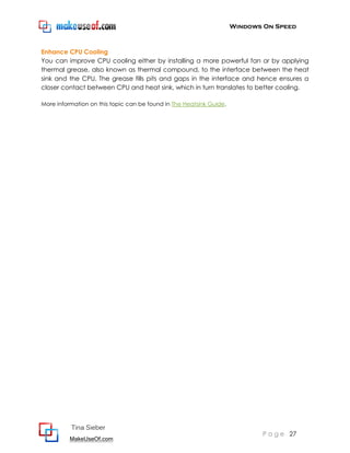 Windows On Speed



Enhance CPU Cooling
You can improve CPU cooling either by installing a more powerful fan or by applying
thermal grease, also known as thermal compound, to the interface between the heat
sink and the CPU. The grease fills pits and gaps in the interface and hence ensures a
closer contact between CPU and heat sink, which in turn translates to better cooling.

More information on this topic can be found in The Heatsink Guide.




          Tina Sieber
                                                                            P a g e 27
          MakeUseOf.com
 