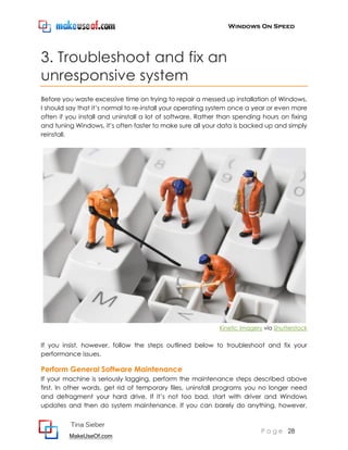 Windows On Speed




3. Troubleshoot and fix an
unresponsive system
Before you waste excessive time on trying to repair a messed up installation of Windows,
I should say that it’s normal to re-install your operating system once a year or even more
often if you install and uninstall a lot of software. Rather than spending hours on fixing
and tuning Windows, it’s often faster to make sure all your data is backed up and simply
reinstall.




                                                            Kinetic Imagery via Shutterstock


If you insist, however, follow the steps outlined below to troubleshoot and fix your
performance issues.

Perform General Software Maintenance
If your machine is seriously lagging, perform the maintenance steps described above
first. In other words, get rid of temporary files, uninstall programs you no longer need
and defragment your hard drive. If it’s not too bad, start with driver and Windows
updates and then do system maintenance. If you can barely do anything, however,


          Tina Sieber
                                                                           P a g e 28
         MakeUseOf.com
 