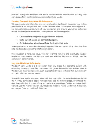 Windows On Speed



proceed to Log Into Windows Safe Mode to troubleshoot the cause of your lag. You
can also perform most maintenance steps from Safe Mode.

Perform General Hardware Maintenance
This step is underestimated. Not only can overheating significantly decrease your system
performance, it’s also possible that cables became loose or hardware is starting to fail.
For general maintenance, turn off your computer and ground yourself as instructed
above under Physical Hardware C. Then perform the following steps:

         Clean the fans and power supply from dirt and dust.
         Make sure all cables are connected properly.
         Control whether all cards and RAM firmly sit in their slots.
When you’re done, re-assemble everything and proceed to boot the computer into
safe mode and continue the list of actions below.

If you suspect a hardware issue, you may want to remove and eventually replace
hardware components one by one and see whether this has an impact on the
computer’s performance.

Log Into Windows Safe Mode
Windows’ Safe Mode is a boot option that only loads the operating system with
absolutely necessary basic files and drivers. It is generally used to troubleshoot issues in
Windows, as many components, such as graphic drivers or software that automatically
start with Windows, are not loaded.

To start in Safe Mode you need to reboot your computer. Repeatedly and gently tab
the > F8 key as Windows begins to boot. If you see the Windows logo, you missed the
right time point; just start over. Once you see > Advanced Boot Options you know that it
worked. Use the > arrow keys on your keyboard to select > Safe Mode from the options
and press > Enter to boot into Safe Mode.




          Tina Sieber
                                                                            P a g e 29
          MakeUseOf.com
 
