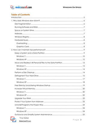 Windows On Speed



Table of Contents
Introduction ................................................................................................................................... 5
1. Why does Windows slow down? ............................................................................................ 6
      Disk Fragmentation ............................................................................................................... 6
      Running Software and RAM................................................................................................. 7
      Space on System Drive ......................................................................................................... 7
      Malware.................................................................................................................................. 7
      Windows Registry ................................................................................................................... 8
      Hardware Issues ..................................................................................................................... 8
          Overheating ....................................................................................................................... 8
          Graphics Card ................................................................................................................... 8
2. How can I maintain top performance? ................................................................................ 9
      Keep a System and a Data Partition .................................................................................. 9
          Windows 7......................................................................................................................... 10
          Windows XP ...................................................................................................................... 12
      Move and Redirect All Personal Files to the Data Partition ........................................... 13
          Windows 7......................................................................................................................... 13
          Windows XP ...................................................................................................................... 14
      Perform a Disk Cleanup...................................................................................................... 14
      Defragment Your Hard Drive ............................................................................................. 16
          Windows 7......................................................................................................................... 17
          Windows XP ...................................................................................................................... 18
      Free RAM by Uncluttering Windows Startup .................................................................... 19
      Increase Virtual Memory .................................................................................................... 20
          Windows 7......................................................................................................................... 20
          Windows XP ...................................................................................................................... 22
      Upgrade Your RAM ............................................................................................................. 23
      Protect Your System from Malware .................................................................................. 23
      Uninstall Programs the Proper Way ................................................................................... 24
          Windows 7......................................................................................................................... 24
          Windows XP ...................................................................................................................... 24
      Outsource and Simplify System Maintenance ................................................................ 25
                Tina Sieber
                                                                                                                          Page 3
               MakeUseOf.com
 