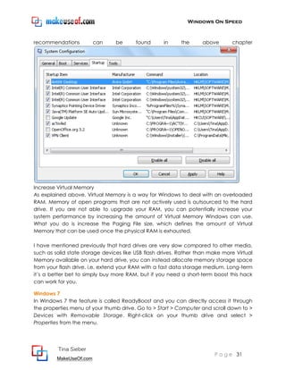Windows On Speed



recommendations          can     be      found      in     the     above       chapter




Increase Virtual Memory
As explained above, Virtual Memory is a way for Windows to deal with an overloaded
RAM. Memory of open programs that are not actively used is outsourced to the hard
drive. If you are not able to upgrade your RAM, you can potentially increase your
system performance by increasing the amount of Virtual Memory Windows can use.
What you do is increase the Paging File size, which defines the amount of Virtual
Memory that can be used once the physical RAM is exhausted.

I have mentioned previously that hard drives are very slow compared to other media,
such as solid state storage devices like USB flash drives. Rather than make more Virtual
Memory available on your hard drive, you can instead allocate memory storage space
from your flash drive, i.e. extend your RAM with a fast data storage medium. Long-term
it’s a better bet to simply buy more RAM, but if you need a short-term boost this hack
can work for you.

Windows 7
In Windows 7 the feature is called ReadyBoost and you can directly access it through
the properties menu of your thumb drive. Go to > Start > Computer and scroll down to >
Devices with Removable Storage. Right-click on your thumb drive and select >
Properties from the menu.




         Tina Sieber
                                                                        P a g e 31
         MakeUseOf.com
 