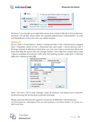 Windows On Speed




Windows 7 can handle up to eight flash drives and a total of 256 GB of Virtual Memory.
However, not all flash drives satisfy the required performance characteristics’ to work
with ReadyBoost. If this is the case, you will be warned.

Windows XP
Go to > Start > Control Panel > System > Advanced tab, in the > Performance category
click > Properties, switch to the > Advanced tab, and under > Virtual Memory click >
Change. Instead of selecting a hard drive, you can now mark a connected USB thumb
drive and allocate space from this storage medium. Now take the number listed under
> Space available and subtract 5 MB. Enter the resulting number under both > Initial size
(MB) and > Maximum size (MB).




Click > Set and > OK to save changes, close all windows, and reboot your computer.
Avoid removing the thumb drive to prevent damage.

Please note that Windows XP supports a maximum of 4096 MB in Virtual Memory.
The Virtual Memory / ReadyBoost trick was also featured in The Office Worker’s 101 Guide to a
USB Thumb Drive.




          Tina Sieber
                                                                            P a g e 33
         MakeUseOf.com
 