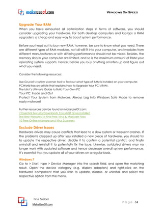 Windows On Speed



Upgrade Your RAM
When you have exhausted all optimization steps in terms of software, you should
consider upgrading your hardware. For both desktop computers and laptops a RAM
upgrade is a cheap and easy way to boost system performance.

Before you head out to buy new RAM, however, be sure to know what you need. There
are different types of RAM modules, not all will fit into your computer, and modules from
different manufacturers or with differing performance should not be mixed. Besides, the
memory slots in your computer are limited, and so is the maximum amount of RAM your
operating system supports. Hence, before you buy anything smarten up and figure out
what you need.

Consider the following resources:

Use Crucial’s system scanner tool to find out what type of RAM is installed on your computer.
PCWorld has an article that explains How to Upgrade Your PC’s RAM.
The Idiot’s Ultimate Guide to Build Your Own PC
Your PC: Inside and Out
Protect Your System from Malware. Always Log Into Windows Safe Mode to remove
nasty malware!

Further resources can be found on MakeUseOf.com:
7 Essential Security Downloads You MUST Have Installed
The Best Websites To Find Free Virus & Malware Fixes
10 Free Online Malware and Virus Scanners

Exclude Driver Issues
Hardware drivers may cause conflicts that lead to a slow system or frequent crashes. If
the problems cropped up after you installed a new piece of hardware, you should try
to update the respective driver, disable it to confirm a potential conflict, and finally
uninstall and reinstall it to potentially fix the issue. Likewise, outdated drivers may no
longer work with updated software and hence decrease overall system performance.
It’s essential that you update all of your drivers on a regular basis.

Windows 7
Go to > Start, type > Device Manager into the search field, and open the matching
result. Open the device category (e.g. display adapters) and right-click on the
hardware component that you wish to update, disable, or uninstall and select the
respective option from the menu.




           Tina Sieber
                                                                                P a g e 34
          MakeUseOf.com
 