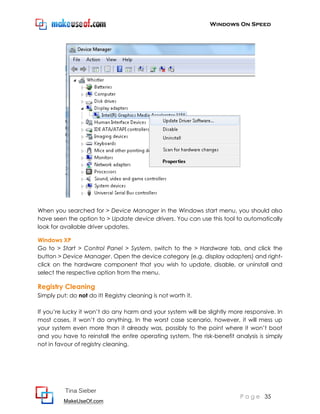 Windows On Speed




When you searched for > Device Manager in the Windows start menu, you should also
have seen the option to > Update device drivers. You can use this tool to automatically
look for available driver updates.

Windows XP
Go to > Start > Control Panel > System, switch to the > Hardware tab, and click the
button > Device Manager. Open the device category (e.g. display adapters) and right-
click on the hardware component that you wish to update, disable, or uninstall and
select the respective option from the menu.

Registry Cleaning
Simply put: do not do it! Registry cleaning is not worth it.

If you’re lucky it won’t do any harm and your system will be slightly more responsive. In
most cases, it won’t do anything. In the worst case scenario, however, it will mess up
your system even more than it already was, possibly to the point where it won’t boot
and you have to reinstall the entire operating system. The risk-benefit analysis is simply
not in favour of registry cleaning.




          Tina Sieber
                                                                          P a g e 35
          MakeUseOf.com
 