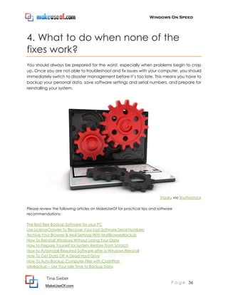 Windows On Speed




4. What to do when none of the
fixes work?
You should always be prepared for the worst, especially when problems begin to crop
up. Once you are not able to troubleshoot and fix issues with your computer, you should
immediately switch to disaster management before it’s too late. This means you have to
backup your personal data, save software settings and serial numbers, and prepare for
reinstalling your system.




                                                                          Vladru via Shutterstock

Please review the following articles on MakeUseOf for practical tips and software
recommendations:

The Best free Backup Software for your PC
Use LicenseCrawler To Recover Your Lost Software Serial Numbers
Archive Your Browser & Mail Settings With MailBrowserBackup
How To Reinstall Windows Without Losing Your Data
How to Prepare Yourself for System Restore From Scratch
How to Autoinstall Required Software after a Windows Reinstall
How To Get Data Off A Dead Hard Drive
How To Auto Backup Computer Files with CrashPlan
IdleBackup – Use Your Idle Time to Backup Data


          Tina Sieber
                                                                                P a g e 36
          MakeUseOf.com
 