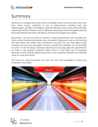 Windows On Speed




Summary
Windows is a complex system that, due to its flexible nature, is prone to slow down over
time. Many factors contribute to loss of performance, including hard disk
fragmentation, junk files in the registry, reduced hard drive space, and running software
exhausting the RAM. Windows and its hardware need proper care and regular cleaning
because otherwise the system will clog up and become sluggish very rapidly.

Fortunately, a lot can be done to maintain a great performance over a longer time
frame, system maintenance being a key component. Keeping an eye out for anything
that slows down your system also contributes to security. You are more likely to spot
malware and since you are eager to protect yourself from malware, you are less likely
to catch it in the first place. Hardware cleaning not only helps keep the performance
up there, it also prevents hardware failure, which is most often due to excessive
exposure to heat. Overall, taking good care of your computer hardware and software
saves you time and money.

We hope this manual provided you with the tools and knowledge to keep your
computer in top shape.




                                                               ssuaphotos via Shutterstock




          Tina Sieber
                                                                         P a g e 37
         MakeUseOf.com
 