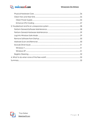 Windows On Speed



      Physical Hardware Care .................................................................................................... 26
      Clean Fans and Heat Sink .................................................................................................. 26
          Clean Power Supply ........................................................................................................ 26
          Enhance CPU Cooling .................................................................................................... 27
3. Troubleshoot and fix an unresponsive system .................................................................... 28
      Perform General Software Maintenance ........................................................................ 28
      Perform General Hardware Maintenance ...................................................................... 29
      Log Into Windows Safe Mode ........................................................................................... 29
      Remove Software from Startup ......................................................................................... 30
      Malware Scan and Removal............................................................................................. 30
      Exclude Driver Issues ........................................................................................................... 31
          Windows 7......................................................................................................................... 31
          Windows XP ...................................................................................................................... 31
      Registry Cleaning ................................................................................................................ 32
4. What to do when none of the fixes work? .......................................................................... 33
Summary ...................................................................................................................................... 33




                Tina Sieber
                                                                                                                          Page 4
               MakeUseOf.com
 