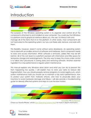 Windows On Speed




Introduction



The purpose of the Windows operating system is to organize and control all of the
components attached to and installed on your computer. You could say that Windows
is a platform and its graphical interface allows you, the user, to interact with and
manage all of the items that sit on the platform. In other words, most components are
not hard-wired to the operating system, but you can freely add, remove, and work with
them.

This flexibility, however, doesn’t come without some drawbacks. An operating system
has to deal with an endless amount of software and hardware. Each component needs
to store and access information. When software is removed, useless files may be left
behind. All of this can lead to a platform packed with information and little space for
temporary storage and rearrangements. The only way to keep this chaos under control
is to follow strict procedures in storing data and removing software. Another essential
ingredient to a top performance is regular system maintenance.

This manual explains why Windows slows down and what you can do to prevent this
from happening too quickly. I will explain how to store your data to reduce disk
fragmentation, how you should properly remove programs to avoid registry junk, which
system maintenance tools you should use to maintain a top notch performance, how
to protect your system from malware attacks, and how to physically clean your
machine to avoid hardware damage and failure. I will also provide a troubleshooting
guide for already affected systems and steps to cure the slow motion.




                                                                   echo3005 via Shutterstock
Check out HowStuffWorks’ article How Operating Systems Work for more in depth information.




          Tina Sieber
                                                                             Page 5
         MakeUseOf.com
 
