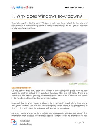 Windows On Speed




1. Why does Windows slow down?
The main culprit in slowing down Windows is software. It can affect the integrity and
performance of the operating system in many different ways. But let’s get an overview
of all potential speed killers.




                                                                      Zurijeta via Shutterstock

Disk Fragmentation
On the perfect hard disk, each file is written in one contiguous piece, with no free
space in front or behind it. In practice, however, files are not static. There is a
continuous flow of new, growing, and shrinking files. When a file is deleted, that space
in the middle of all the other files, becomes available.

Fragmentation is what happens when a file is written to small bits of free space
throughout the hard disk. The NTFS file system partly solved this issue by giving priority to
storing data contiguously for as long as sufficient space is available.

So what happens when a file is edited and subsequently needs more space? The
information that exceeds the available space is simply written to another bit of free

          Tina Sieber
                                                                              Page 6
         MakeUseOf.com
 