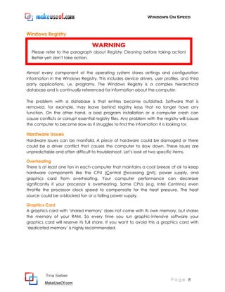 Windows On Speed



Windows Registry

                                   WARNING
  Please refer to the paragraph about Registry Cleaning before taking action!
  Better yet: don't take action.


Almost every component of the operating system stores settings and configuration
information in the Windows Registry. This includes device drivers, user profiles, and third
party applications, i.e. programs. The Windows Registry is a complex hierarchical
database and is continually referenced for information about the computer.

The problem with a database is that entries become outdated. Software that is
removed, for example, may leave behind registry keys that no longer have any
function. On the other hand, a bad program installation or a computer crash can
cause conflicts or corrupt essential registry files. Any problem with the registry will cause
the computer to become slow as it struggles to find the information it is looking for.

Hardware Issues
Hardware issues can be manifold. A piece of hardware could be damaged or there
could be a driver conflict that causes the computer to slow down. These issues are
unpredictable and often difficult to troubleshoot. Let’s look at two specific items.

Overheating
There is at least one fan in each computer that maintains a cool breeze of air to keep
hardware components like the CPU (Central Processing Unit), power supply, and
graphics card from overheating. Your computer performance can decrease
significantly if your processor is overheating. Some CPUs (e.g. Intel Centrino) even
throttle the processor clock speed to compensate for the heat pressure. The heat
source could be a blocked fan or a failing power supply.

Graphics Card
A graphics card with ‘shared memory’ does not come with its own memory, but shares
the memory of your RAM. So every time you run graphic-intensive software your
graphics card will reserve its full share. If you want to avoid this a graphics card with
‘dedicated memory’ is highly recommended.




          Tina Sieber
                                                                              Page 8
         MakeUseOf.com
 