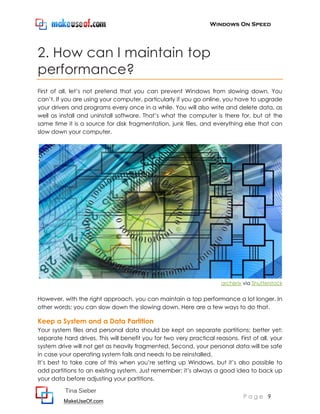 Windows On Speed




2. How can I maintain top
performance?
First of all, let’s not pretend that you can prevent Windows from slowing down. You
can’t. If you are using your computer, particularly if you go online, you have to upgrade
your drivers and programs every once in a while. You will also write and delete data, as
well as install and uninstall software. That’s what the computer is there for, but at the
same time it is a source for disk fragmentation, junk files, and everything else that can
slow down your computer.




                                                                      archerix via Shutterstock


However, with the right approach, you can maintain a top performance a lot longer. In
other words: you can slow down the slowing down. Here are a few ways to do that.

Keep a System and a Data Partition
Your system files and personal data should be kept on separate partitions; better yet:
separate hard drives. This will benefit you for two very practical reasons. First of all, your
system drive will not get as heavily fragmented. Second, your personal data will be safe
in case your operating system fails and needs to be reinstalled.
It’s best to take care of this when you’re setting up Windows, but it’s also possible to
add partitions to an existing system. Just remember: it’s always a good idea to back up
your data before adjusting your partitions.

          Tina Sieber
                                                                               Page 9
          MakeUseOf.com
 
