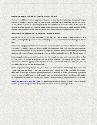 Gather knowledge on how this cupping therapy is done
There are two differenttypesof cuppingandthese are wetanddry. Duringthistype of cuppingtherapy,
flammable elementslike paper,herbsoralcohol usually are put in the cup and then the cup may be set
on fire. Whenfire goesout,cupcan be put upside down on the skin. When the air inside this cup cools
down,itdevelopsvacuumanditalsocausesskinto become redsince the bloodvesselsare expanded. In
modern version of this therapy, rubber stamp is used instead of fire in order to develop vacuum.
What are advantages of this cutting-edge cupping therapy?
Chronic pain often results from stagnation, congestion, blockage of phlegm, blood and lymph. In a
nutshell, cuppingtechnique helpstobreakupblockage soas to restore natural flow of energyinsidethe
body.
Moreover,cuppingloosensthe muscles,increases blood circulation as well as sedates nervous system
that makes it excellent treatment for curing high blood pressure. Cupping also can be used to relieve
neckas well asback pains,anxiety,stiff muscles,migraines,cellulite, rheumatism and fatigue. Learning
aboutthe advantagesof cuppingtherapymayallow youtotake upgoodnessthatthis therapy provides.
Respiratory ailments such as asthma, congestion from cough and cold are the common ailments that
cupping may cure. It even affects digestive system like improved metabolism. Relief from chronic
constipation improves appetite and many more. It is also a vital treatment to cure pain, acne, cervical
spondylitis, herpes zoster and facial paralysis.
Where to go for cupping therapy near me? If you are worried about this thought then Guoxu Han
Therapeutic Massage Center is your one stop destination. Established in the year 2013, this popular
Dubai Marina message center has gained prominence in therapeutic healing by allowing myriads of
clients to resolve health problems and manage health conditions in the best possible way. It involves
certifiedapparatusaswell as follows standardfunctionalprocesssoasto ensure bestresultsfor clients.
GuoxuHan TherapeuticMassage Centerisa popularDubai Marina massage center in Dubai committed
to offering best cupping and other therapies in the hands of award-winning experts.
 