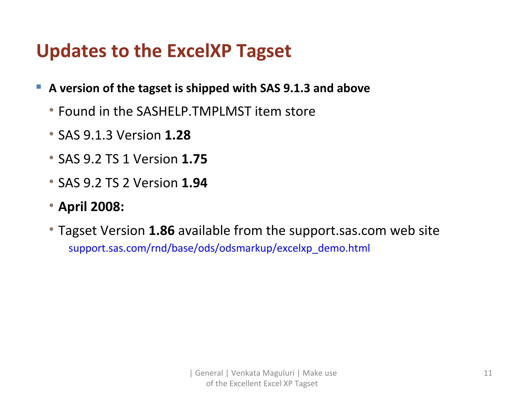 Updates to the ExcelXP Tagset A version of the tagset is shipped with SAS 9.1.3 and above Found in the SASHELP.TMPLMST item store SAS 9.1.3 Version  1.28 SAS 9.2 TS 1 Version  1.75 SAS 9.2 TS 2 Version  1.94 April 2008: Tagset Version  1.86  available from the support.sas.com web site support.sas.com/rnd/base/ods/odsmarkup/excelxp_demo.html | General | Venkata Maguluri | Make use of the Excellent Excel XP Tagset 