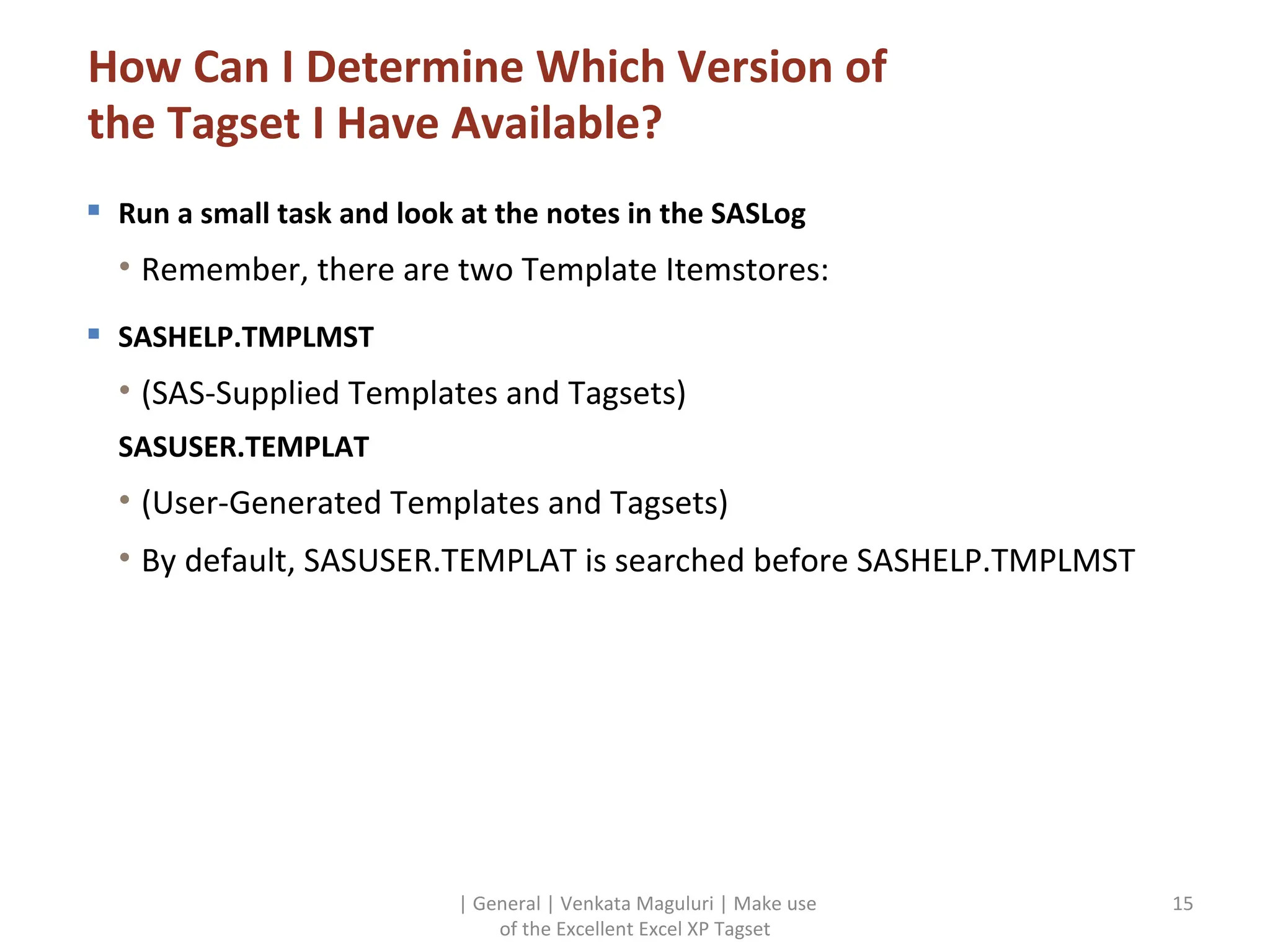 How Can I Determine Which Version of the Tagset I Have Available? Run a small task and look at the notes in the SASLog Remember, there are two Template Itemstores: SASHELP.TMPLMST (SAS-Supplied Templates and Tagsets) SASUSER.TEMPLAT (User-Generated Templates and Tagsets) By default, SASUSER.TEMPLAT is searched before SASHELP.TMPLMST | General | Venkata Maguluri | Make use of the Excellent Excel XP Tagset 