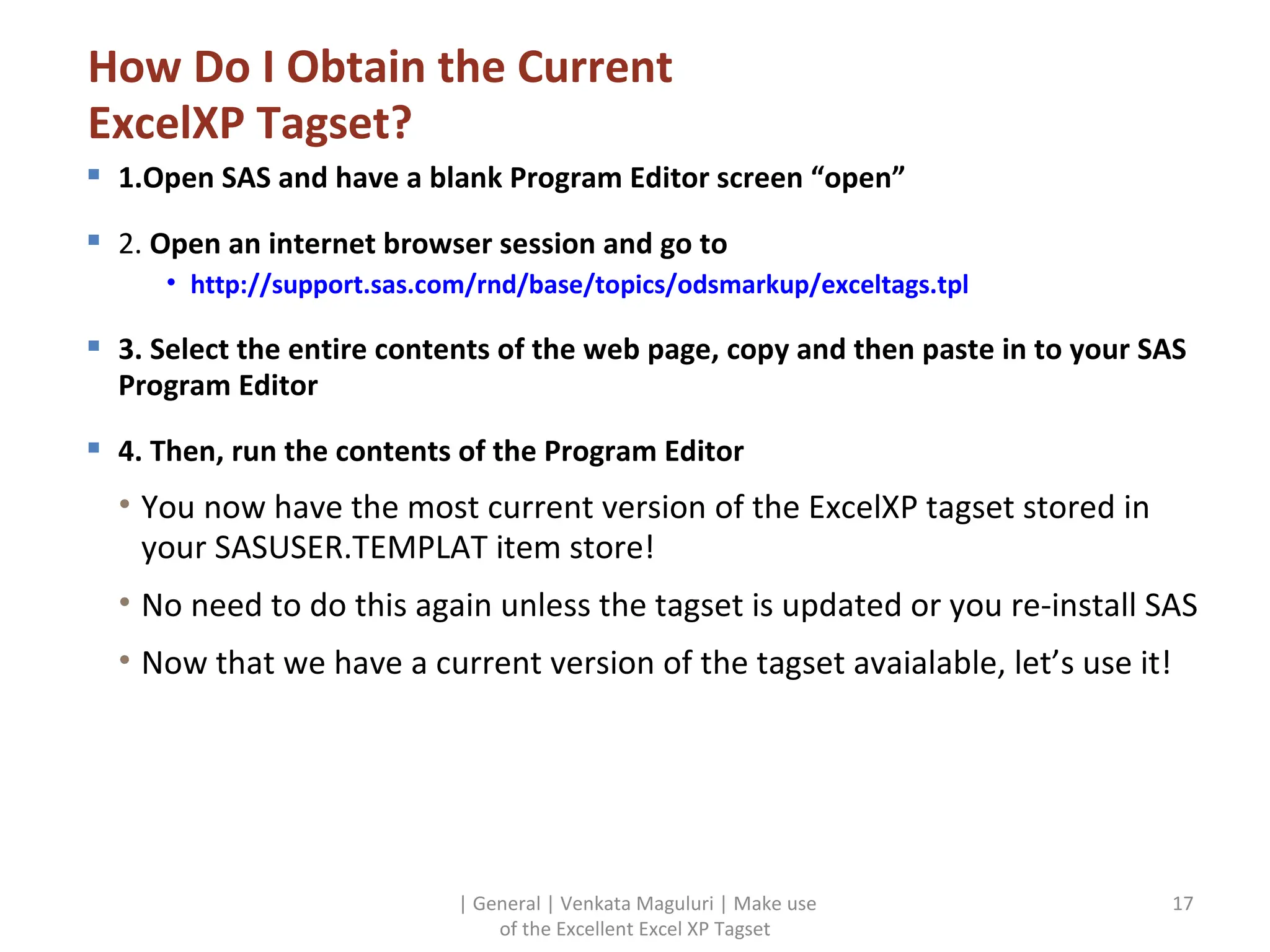 How Do I Obtain the Current ExcelXP Tagset? 1.Open SAS and have a blank Program Editor screen “open” 2.  Open an internet browser session and go to http://support.sas.com/rnd/base/topics/odsmarkup/exceltags.tpl 3. Select the entire contents of the web page, copy and then paste in to your SAS Program Editor 4. Then, run the contents of the Program Editor You now have the most current version of the ExcelXP tagset stored in your SASUSER.TEMPLAT item store! No need to do this again unless the tagset is updated or you re-install SAS Now that we have a current version of the tagset avaialable, let’s use it! | General | Venkata Maguluri | Make use of the Excellent Excel XP Tagset 