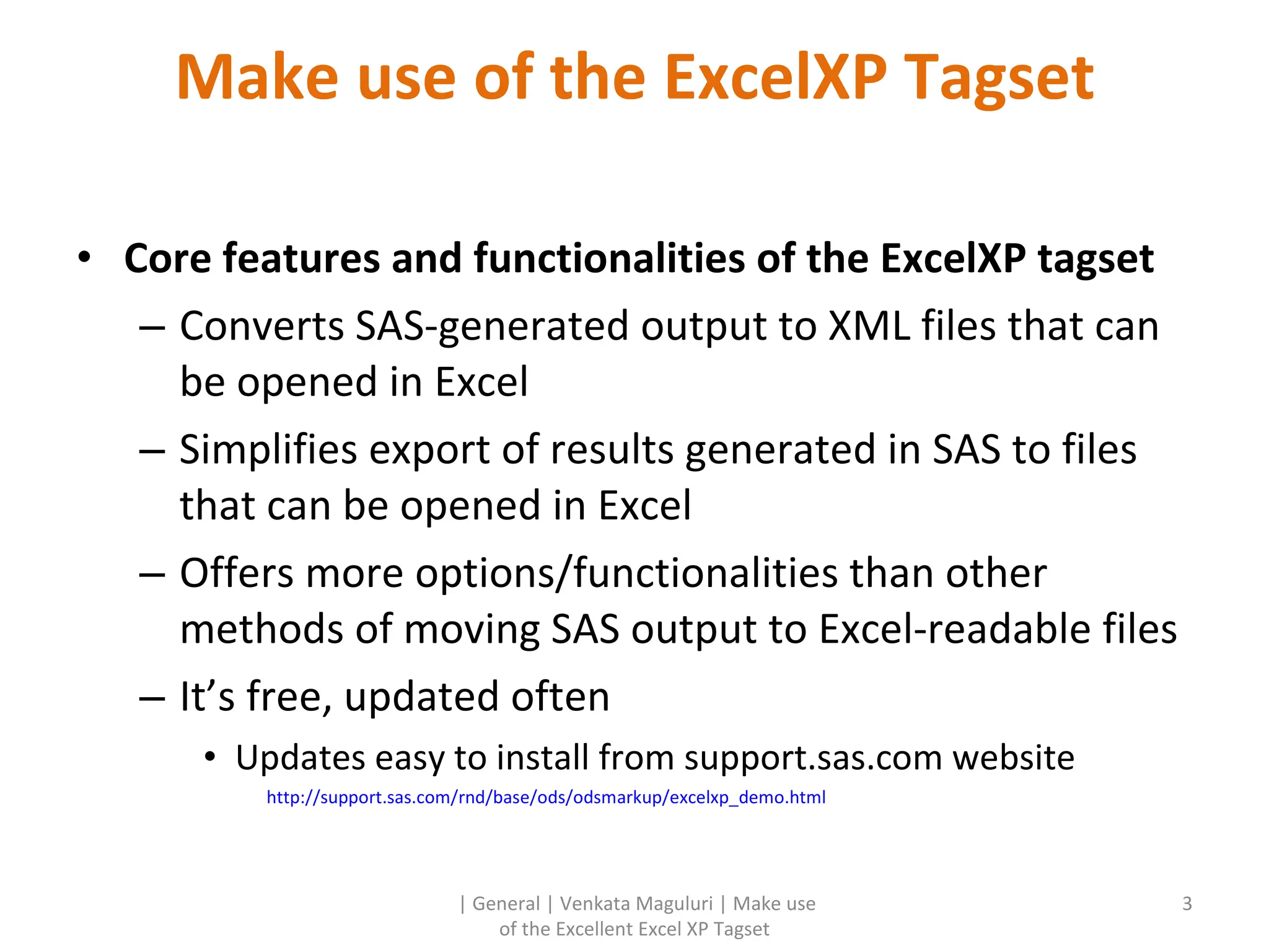 Make use of the ExcelXP Tagset Core features and functionalities of the ExcelXP tagset Converts SAS-generated output to XML files that can be opened in Excel Simplifies export of results generated in SAS to files that can be opened in Excel Offers more options/functionalities than other methods of moving SAS output to Excel-readable files It’s free, updated often Updates easy to install from support.sas.com website http://support.sas.com/rnd/base/ods/odsmarkup/excelxp_demo.html | General | Venkata Maguluri | Make use of the Excellent Excel XP Tagset 
