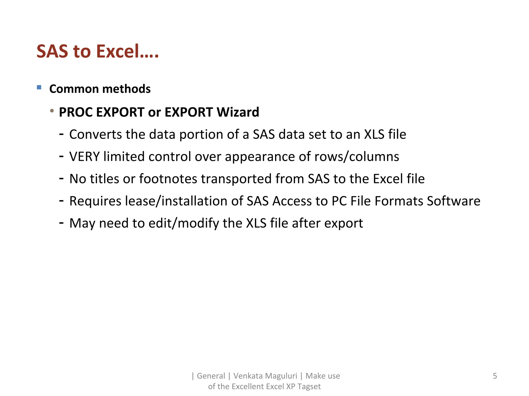 SAS to Excel…. Common methods PROC EXPORT or EXPORT Wizard Converts the data portion of a SAS data set to an XLS file VERY limited control over appearance of rows/columns No titles or footnotes transported from SAS to the Excel file Requires lease/installation of SAS Access to PC File Formats Software May need to edit/modify the XLS file after export | General | Venkata Maguluri | Make use of the Excellent Excel XP Tagset 