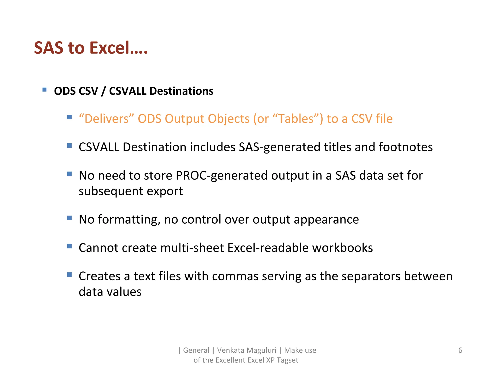 SAS to Excel…. | General | Venkata Maguluri | Make use of the Excellent Excel XP Tagset ODS CSV / CSVALL Destinations  “ Delivers” ODS Output Objects (or “Tables”) to a CSV file CSVALL Destination includes SAS-generated titles and footnotes No need to store PROC-generated output in a SAS data set for subsequent export No formatting, no control over output appearance Cannot create multi-sheet Excel-readable workbooks Creates a text files with commas serving as the separators between data values 