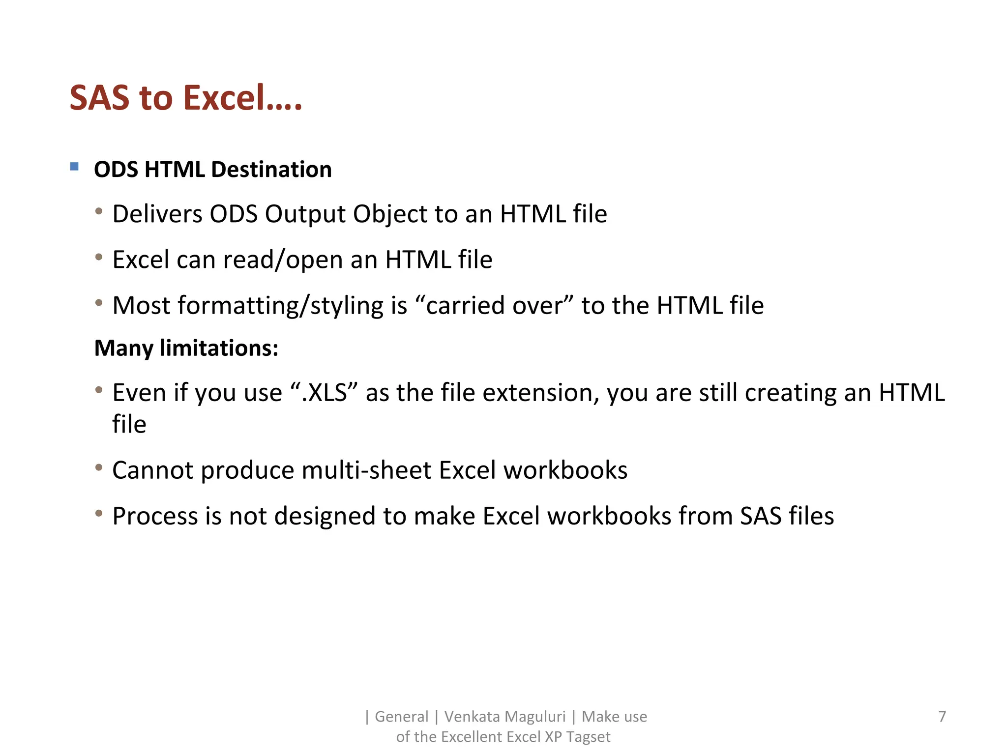 SAS to Excel…. ODS HTML Destination Delivers ODS Output Object to an HTML file Excel can read/open an HTML file Most formatting/styling is “carried over” to the HTML file Many limitations: Even if you use “.XLS” as the file extension, you are still creating an HTML file  Cannot produce multi-sheet Excel workbooks Process is not designed to make Excel workbooks from SAS files | General | Venkata Maguluri | Make use of the Excellent Excel XP Tagset 