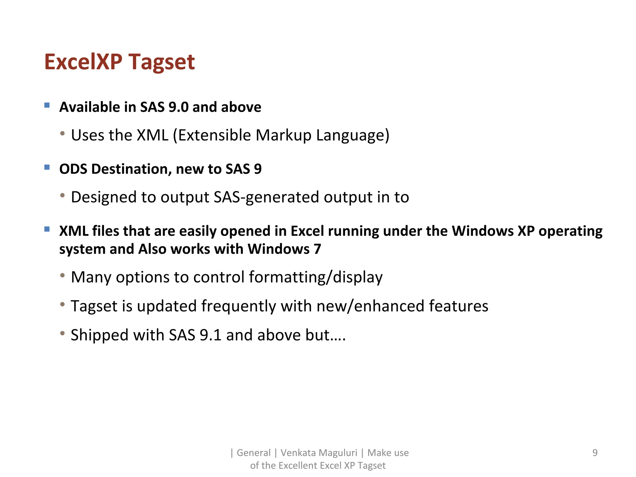 ExcelXP Tagset Available in SAS 9.0 and above Uses the XML (Extensible Markup Language) ODS Destination, new to SAS 9 Designed to output SAS-generated output in to XML files that are easily opened in Excel running under the Windows XP operating system and Also works with Windows 7 Many options to control formatting/display Tagset is updated frequently with new/enhanced features Shipped with SAS 9.1 and above but…. | General | Venkata Maguluri | Make use of the Excellent Excel XP Tagset 