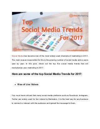 Social Media has become one of the most widely used channels of marketing in 2017.
The main reason responsible for this is the growing number of social media active users
year by year. In this post, check out the top five social media trends that will
revolutionize your marketing in 2017.
Here are some of the top Social Media Trends for 2017:
● Rise of Live Videos
You must have noticed that many social media platforms such as Facebook, Instagram,
Twitter are widely used for live videos by Marketers. It is the best way for any business
to connect or interact with the audience and spread the message to them.
 