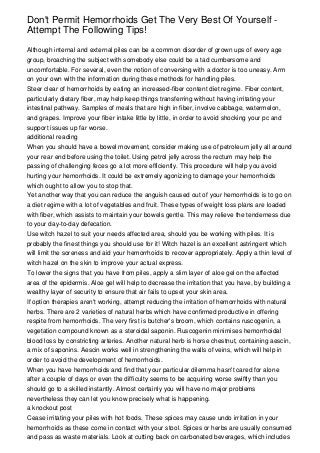 Don't Permit Hemorrhoids Get The Very Best Of Yourself -
Attempt The Following Tips!
Although internal and external piles can be a common disorder of grown ups of every age
group, broaching the subject with somebody else could be a tad cumbersome and
uncomfortable. For several, even the notion of conversing with a doctor is too uneasy. Arm
on your own with the information during these methods for handling piles.
Steer clear of hemorrhoids by eating an increased-fiber content diet regime. Fiber content,
particularly dietary fiber, may help keep things transferring without having irritating your
intestinal pathway. Samples of meals that are high in fiber, involve cabbage, watermelon,
and grapes. Improve your fiber intake little by little, in order to avoid shocking your pc and
support issues up far worse.
additional reading
When you should have a bowel movement, consider making use of petroleum jelly all around
your rear end before using the toilet. Using petrol jelly across the rectum may help the
passing of challenging feces go a lot more efficiently. This procedure will help you avoid
hurting your hemorrhoids. It could be extremely agonizing to damage your hemorrhoids
which ought to allow you to stop that.
Yet another way that you can reduce the anguish caused out of your hemorrhoids is to go on
a diet regime with a lot of vegetables and fruit. These types of weight loss plans are loaded
with fiber, which assists to maintain your bowels gentle. This may relieve the tenderness due
to your day-to-day defecation.
Use witch hazel to suit your needs affected area, should you be working with piles. It is
probably the finest things you should use for it! Witch hazel is an excellent astringent which
will limit the soreness and aid your hemorrhoids to recover appropriately. Apply a thin level of
witch hazel on the skin to improve your actual express.
To lower the signs that you have from piles, apply a slim layer of aloe gel on the affected
area of the epidermis. Aloe gel will help to decrease the irritation that you have, by building a
wealthy layer of security to ensure that air fails to upset your skin area.
If option therapies aren't working, attempt reducing the irritation of hemorrhoids with natural
herbs. There are 2 varieties of natural herbs which have confirmed productive in offering
respite from hemorrhoids. The very first is butcher's broom, which contains ruscogenin, a
vegetation compound known as a steroidal saponin. Ruscogenin minimises hemorrhoidal
blood loss by constricting arteries. Another natural herb is horse chestnut, containing aescin,
a mix of saponins. Aescin works well in strengthening the walls of veins, which will help in
order to avoid the development of hemorrhoids.
When you have hemorrhoids and find that your particular dilemma hasn't cared for alone
after a couple of days or even the difficulty seems to be acquiring worse swiftly than you
should go to a skilled instantly. Almost certainly you will have no major problems
nevertheless they can let you know precisely what is happening.
a knockout post
Cease irritating your piles with hot foods. These spices may cause undo irritation in your
hemorrhoids as these come in contact with your stool. Spices or herbs are usually consumed
and pass as waste materials. Look at cutting back on carbonated beverages, which includes
 