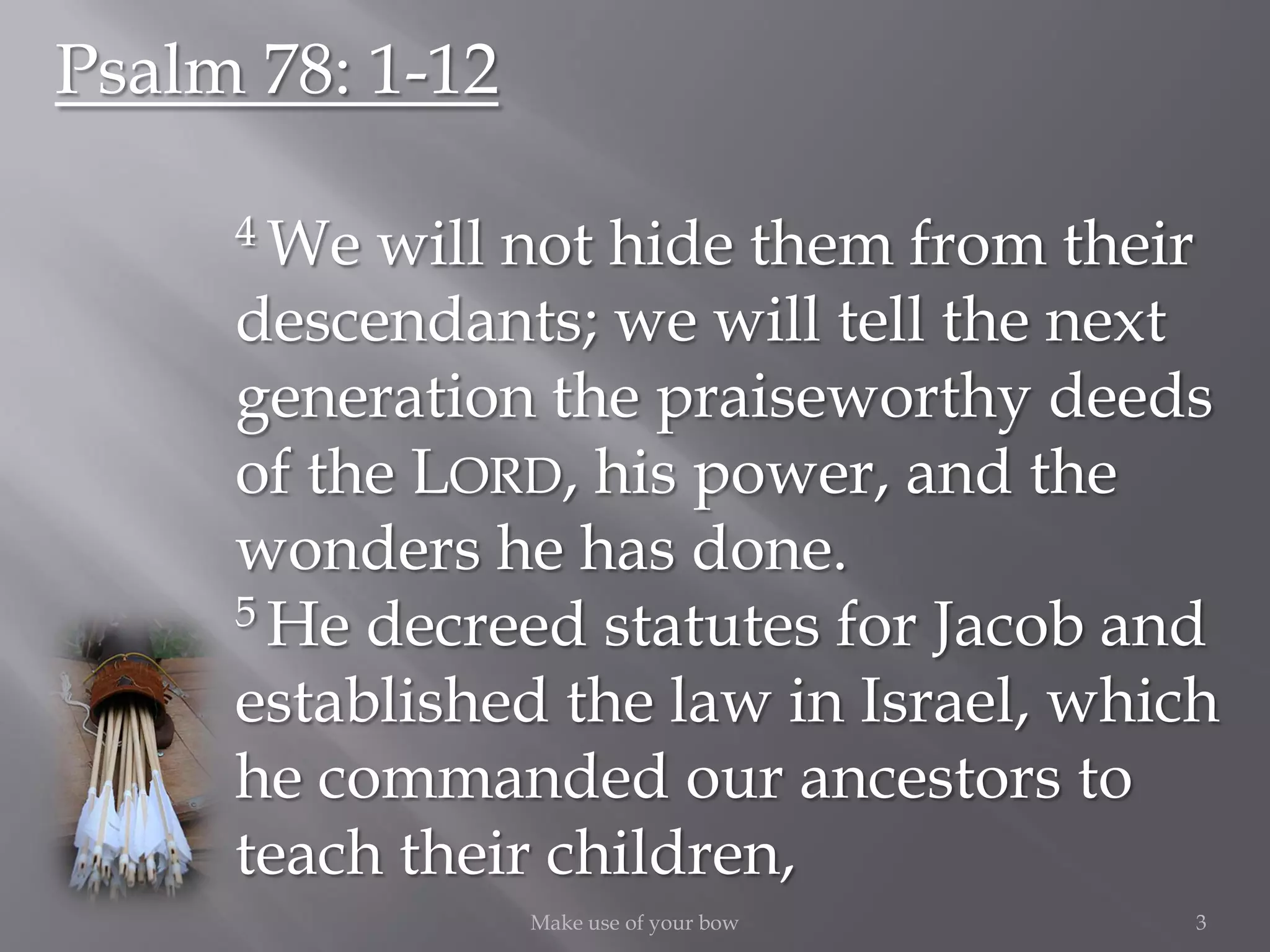 3Make use of your bow
Psalm 78: 1-12
4 We will not hide them from their
descendants; we will tell the next
generation the praiseworthy deeds
of the LORD, his power, and the
wonders he has done.
5 He decreed statutes for Jacob and
established the law in Israel, which
he commanded our ancestors to
teach their children,
 