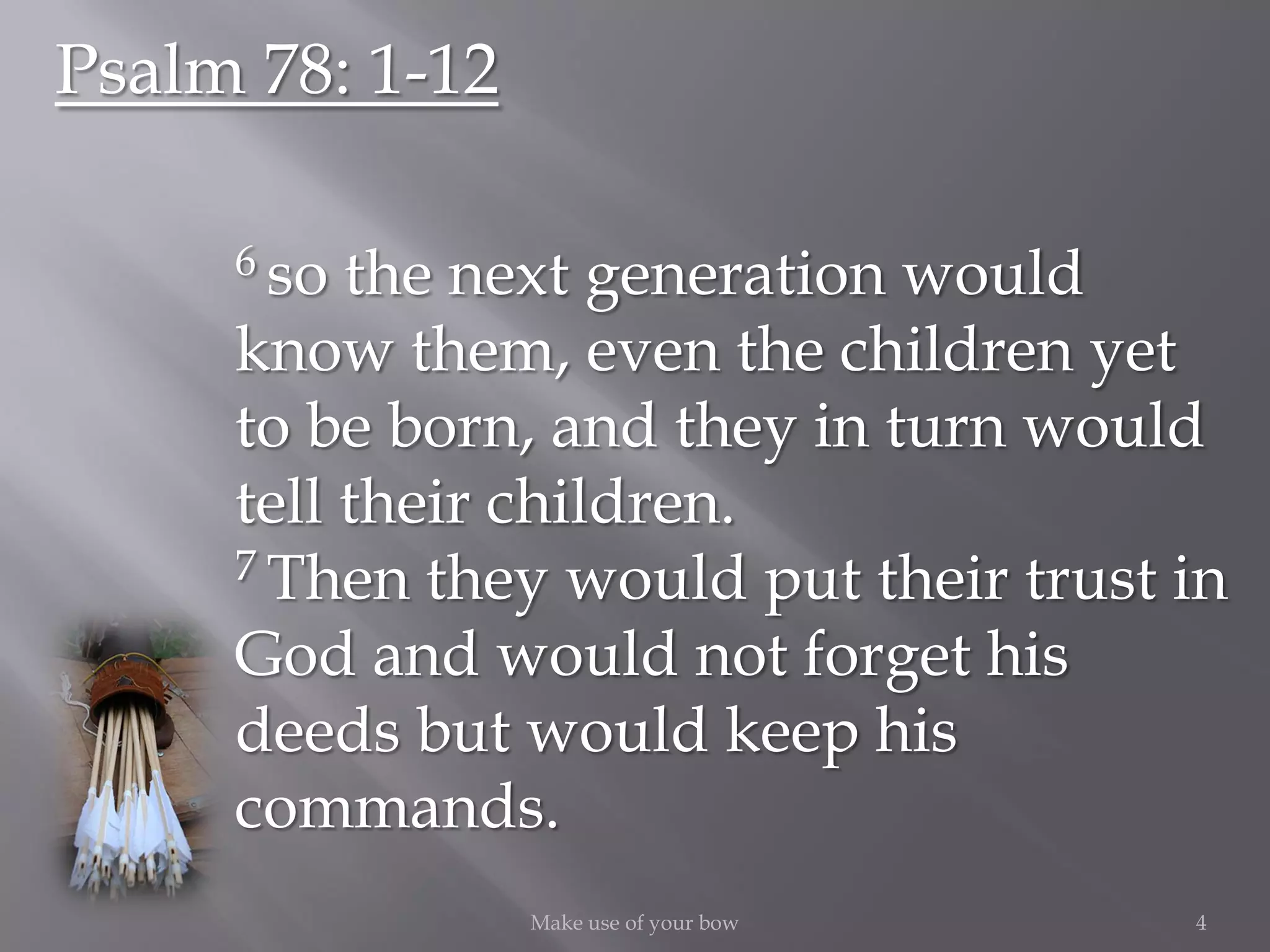 4Make use of your bow
Psalm 78: 1-12
6 so the next generation would
know them, even the children yet
to be born, and they in turn would
tell their children.
7 Then they would put their trust in
God and would not forget his
deeds but would keep his
commands.
 
