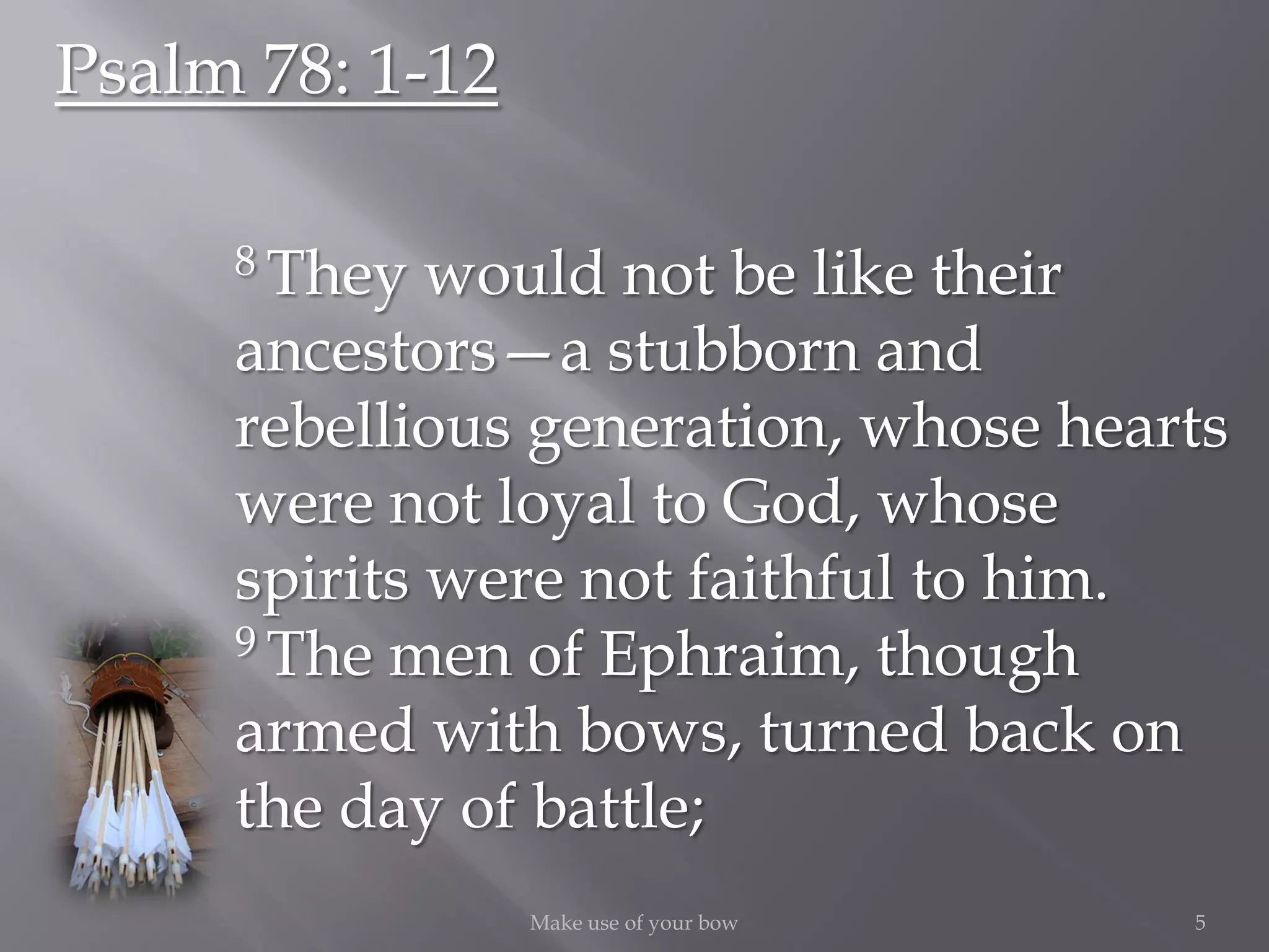 5Make use of your bow
Psalm 78: 1-12
8 They would not be like their
ancestors—a stubborn and
rebellious generation, whose hearts
were not loyal to God, whose
spirits were not faithful to him.
9 The men of Ephraim, though
armed with bows, turned back on
the day of battle;
 