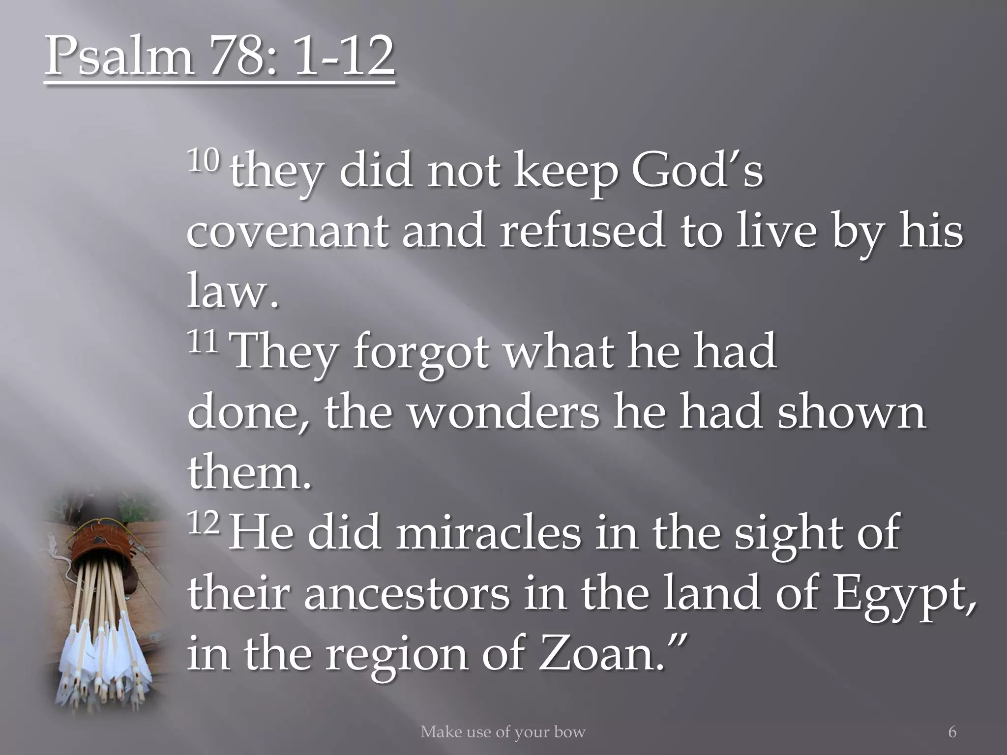 6Make use of your bow
Psalm 78: 1-12
10 they did not keep God’s
covenant and refused to live by his
law.
11 They forgot what he had
done, the wonders he had shown
them.
12 He did miracles in the sight of
their ancestors in the land of Egypt,
in the region of Zoan.”
 