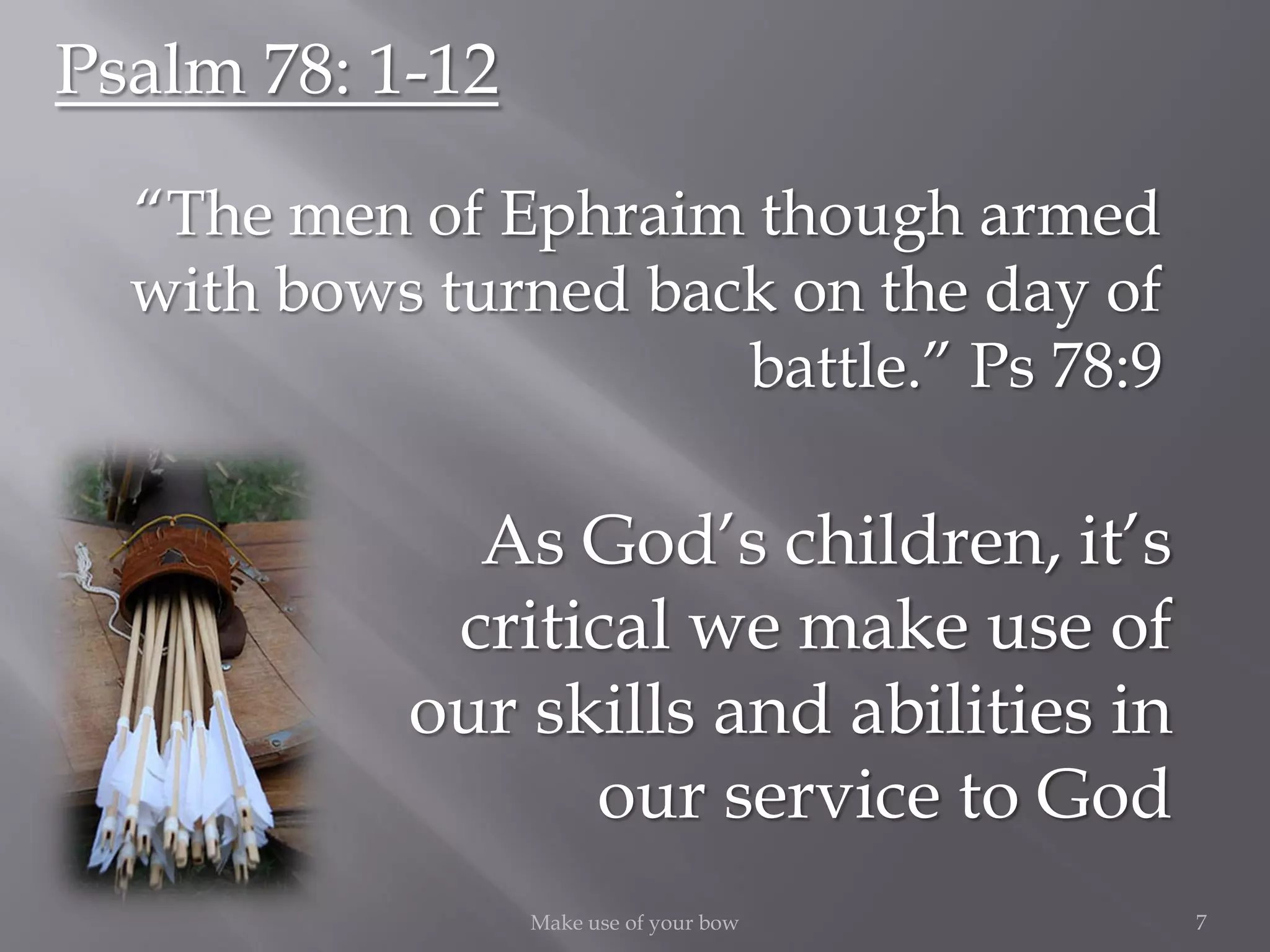As God’s children, it’s
critical we make use of
our skills and abilities in
our service to God
7Make use of your bow
Psalm 78: 1-12
“The men of Ephraim though armed
with bows turned back on the day of
battle.” Ps 78:9
 