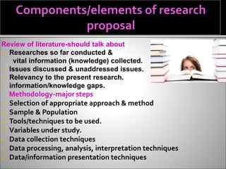 Review of literature-should talk about
 Researches so far conducted &
vital information (knowledge) collected.
 Issues discussed & unaddressed issues.
 Relevancy to the present research.
 information/knowledge gaps.
Methodology-major steps
 Selection of appropriate approach & method
 Sample & Population
 Tools/techniques to be used.
 Variables under study.
 Data collection techniques
 Data processing, analysis, interpretation techniques
 Data/information presentation techniques
 