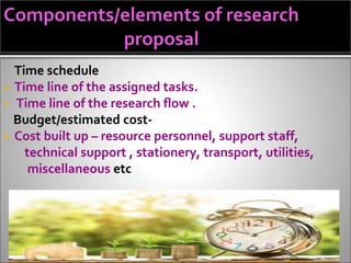 Time schedule
 Time line of the assigned tasks.
 Time line of the research flow .
Budget/estimated cost-
 Cost built up – resource personnel, support staff,
technical support , stationery, transport, utilities,
miscellaneous etc
 