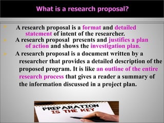  A research proposal is a format and detailed
statement of intent of the researcher.
 A research proposal presents and justifies a plan
of action and shows the investigation plan.
 A research proposal is a document written by a
researcher that provides a detailed description of the
proposed program. It is like an outline of the entire
research process that gives a reader a summary of
the information discussed in a project plan.
 