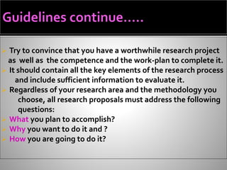  Try to convince that you have a worthwhile research project
as well as the competence and the work-plan to complete it.
 It should contain all the key elements of the research process
and include sufficient information to evaluate it.
 Regardless of your research area and the methodology you
choose, all research proposals must address the following
questions:
 What you plan to accomplish?
 Why you want to do it and ?
 How you are going to do it?
 