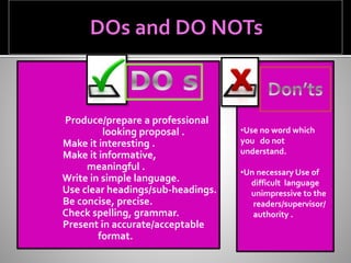 Produce/prepare a professional
looking proposal .
Make it interesting .
Make it informative,
meaningful .
Write in simple language.
Use clear headings/sub-headings.
Be concise, precise.
Check spelling, grammar.
Present in accurate/acceptable
format.
•Use no word which
you do not
understand.
•Un necessary Use of
difficult language
unimpressive to the
readers/supervisor/
authority .
 