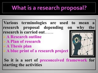 Various terminologies are used to mean a
research proposal depending on why the
research is carried out……
 A Research outline
 A Plan of research
 A Thesis plan
 A blue print of a research project
So it is a sort of preconceived framework for
starting the activities
 