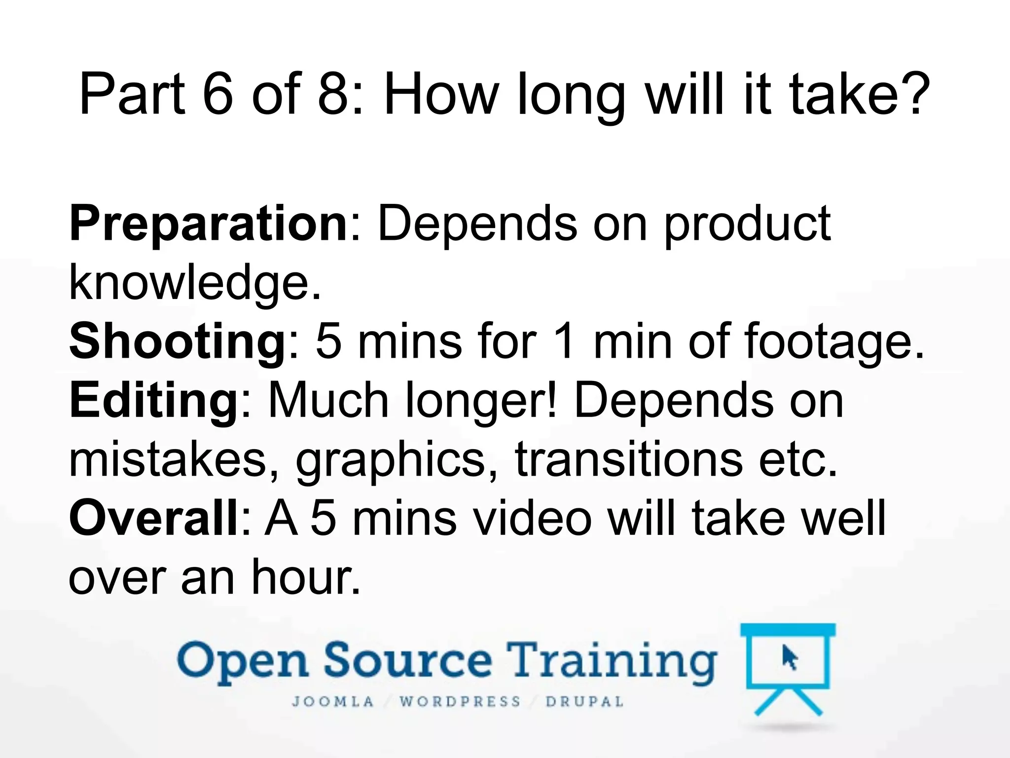 Part 6 of 8: How long will it take?

Preparation: Depends on product
knowledge.
Shooting: 5 mins for 1 min of footage.
Editing: Much longer! Depends on
mistakes, graphics, transitions etc.
Overall: A 5 mins video will take well
over an hour.
 