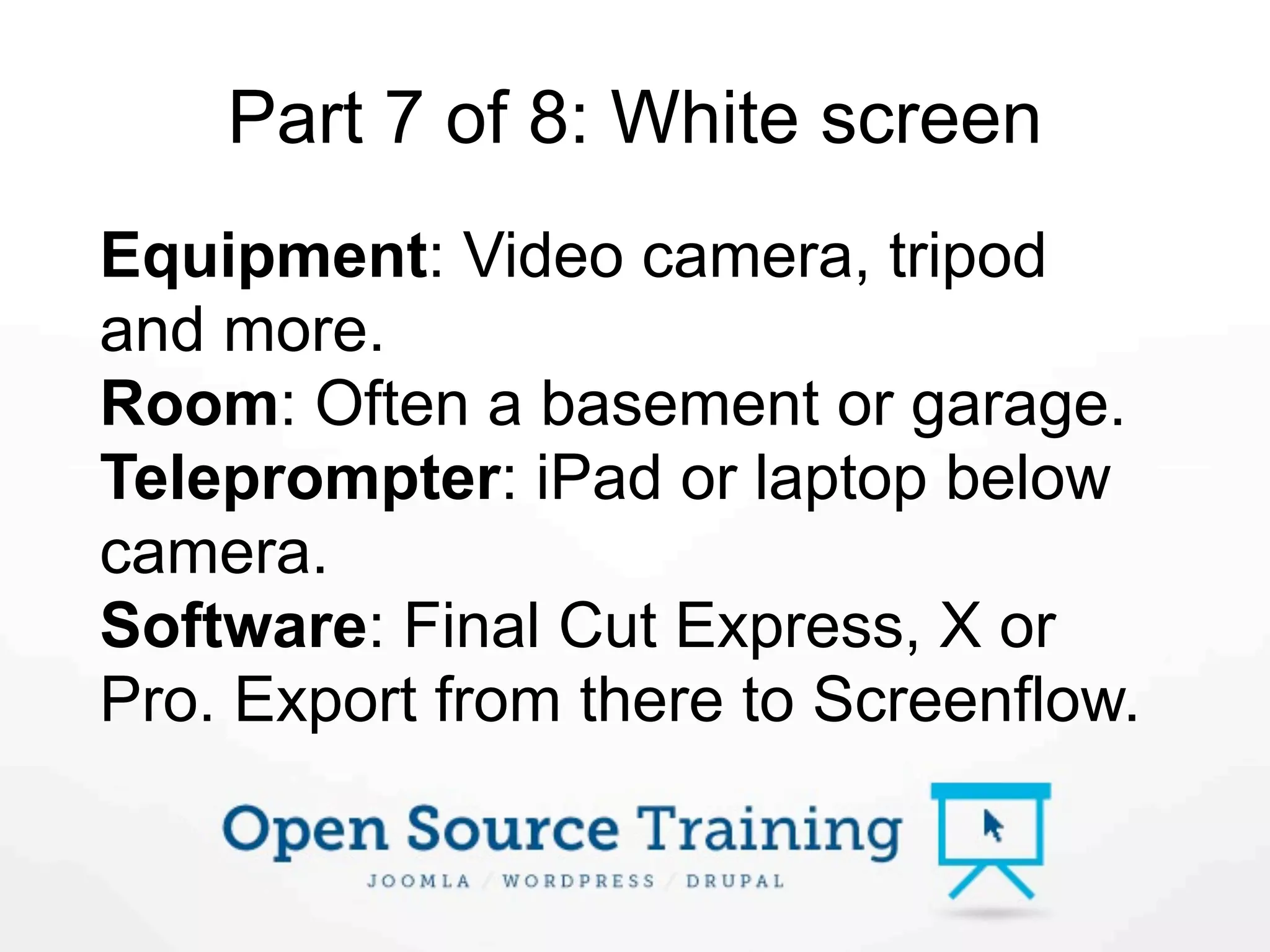 Part 7 of 8: White screen
Equipment: Video camera, tripod
and more.
Room: Often a basement or garage.
Teleprompter: iPad or laptop below
camera.
Software: Final Cut Express, X or
Pro. Export from there to Screenflow.
 