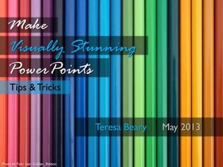 Tips & Tricks
Make
Visually Stunning
PowerPoints
Teresa Beary May 2013
Photo by Fickr user Golden_Ribbon
 