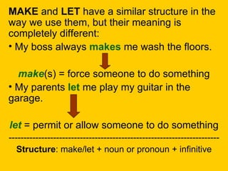 MAKE and LET have a similar structure in the
way we use them, but their meaning is
completely different:
• My boss always makes me wash the floors.

  make(s) = force someone to do something
• My parents let me play my guitar in the
garage.

let = permit or allow someone to do something
-----------------------------------------------------------------------
   Structure: make/let + noun or pronoun + infinitive
 