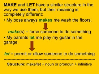 MAKE and LET have a similar structure in the
way we use them, but their meaning is
completely different:
• My boss always makes me wash the floors.
make(s) = force someone to do something
• My parents let me play my guitar in the
garage.
let = permit or allow someone to do something
-----------------------------------------------------------------------
Structure: make/let + noun or pronoun + infinitive
 