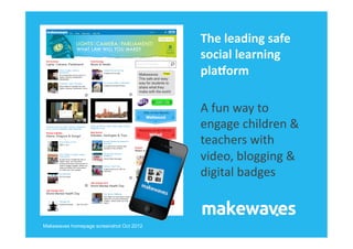 The	
  leading	
  safe	
  
                                         social	
  learning	
  
                                         pla1orm	
  

                                         A	
  fun	
  way	
  to	
  
                                         engage	
  children	
  &	
  
                                         teachers	
  with	
  
                                         video,	
  blogging	
  &	
  
                                         digital	
  badges	
  


Makewaves homepage screenshot Oct 2012
 