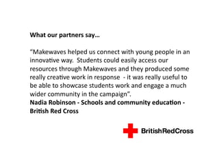 What	
  our	
  partners	
  say…	
  

“Makewaves	
  helped	
  us	
  connect	
  with	
  young	
  people	
  in	
  an	
  
innovaDve	
  way.	
  	
  Students	
  could	
  easily	
  access	
  our	
  
resources	
  through	
  Makewaves	
  and	
  they	
  produced	
  some	
  
really	
  creaDve	
  work	
  in	
  response	
  	
  -­‐	
  it	
  was	
  really	
  useful	
  to	
  
be	
  able	
  to	
  showcase	
  students	
  work	
  and	
  engage	
  a	
  much	
  
wider	
  community	
  in	
  the	
  campaign”.	
  
Nadia	
  Robinson	
  -­‐	
  Schools	
  and	
  community	
  educaMon	
  -­‐	
  
BriMsh	
  Red	
  Cross	
  
 