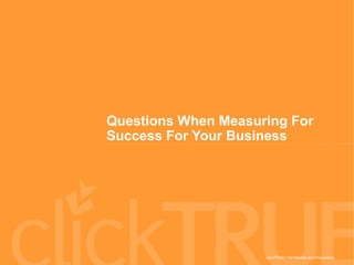 clickTRUE Confidential and Proprietary
Questions When Measuring For
Success For Your Business
 