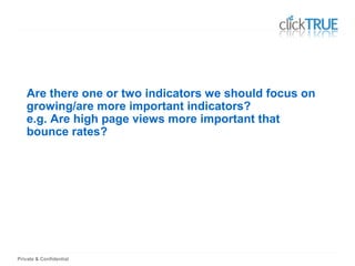 Private & Confidential
Are there one or two indicators we should focus on
growing/are more important indicators?
e.g. Are high page views more important that
bounce rates?
 