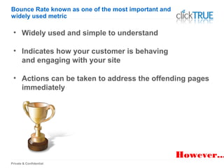 Private & Confidential
However...
Bounce Rate known as one of the most important and
widely used metric
• Widely used and simple to understand
• Indicates how your customer is behaving
and engaging with your site
• Actions can be taken to address the offending pages
immediately
 