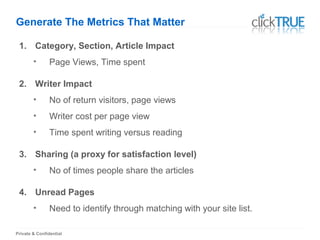 Private & Confidential
Generate The Metrics That Matter
1. Category, Section, Article Impact
• Page Views, Time spent
2. Writer Impact
• No of return visitors, page views
• Writer cost per page view
• Time spent writing versus reading
3. Sharing (a proxy for satisfaction level)
• No of times people share the articles
4. Unread Pages
• Need to identify through matching with your site list.
 