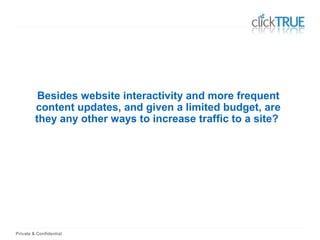 Private & Confidential
Besides website interactivity and more frequent
content updates, and given a limited budget, are
they any other ways to increase traffic to a site?
 