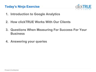 Private & Confidential
Today’s Ninja Exercise
1. Introduction to Google Analytics
2. How clickTRUE Works With Our Clients
3. Questions When Measuring For Success For Your
Business
4. Answering your queries
 